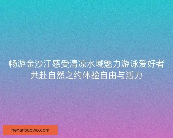 畅游金沙江感受清凉水域魅力游泳爱好者共赴自然之约体验自由与活力