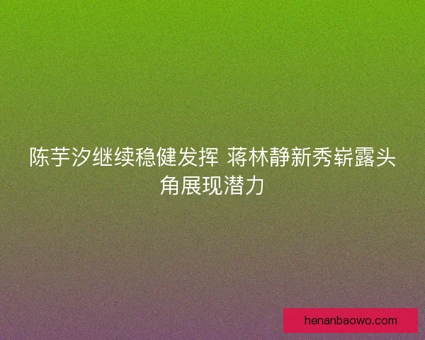 陈芋汐继续稳健发挥 蒋林静新秀崭露头角展现潜力