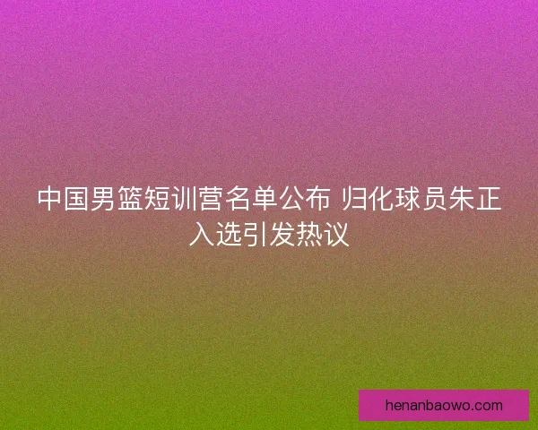 中国男篮短训营名单公布 归化球员朱正入选引发热议