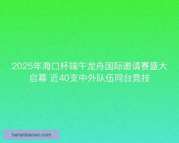 2025年海口杯端午龙舟国际邀请赛盛大启幕 近40支中外队伍同台竞技