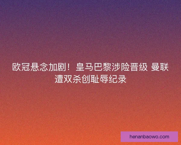 欧冠悬念加剧！皇马巴黎涉险晋级 曼联遭双杀创耻辱纪录