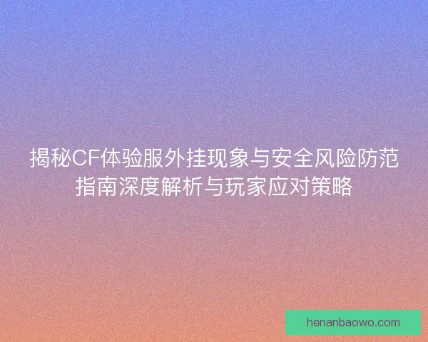 揭秘CF体验服外挂现象与安全风险防范指南深度解析与玩家应对策略