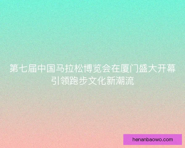 第七届中国马拉松博览会在厦门盛大开幕引领跑步文化新潮流