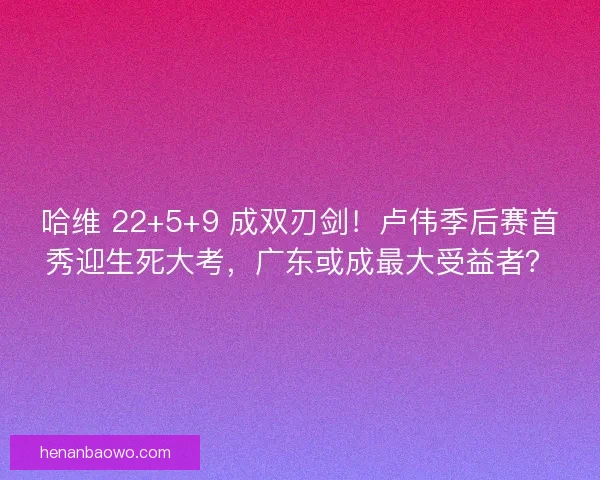 哈维 22+5+9 成双刃剑！卢伟季后赛首秀迎生死大考，广东或成最大受益者？