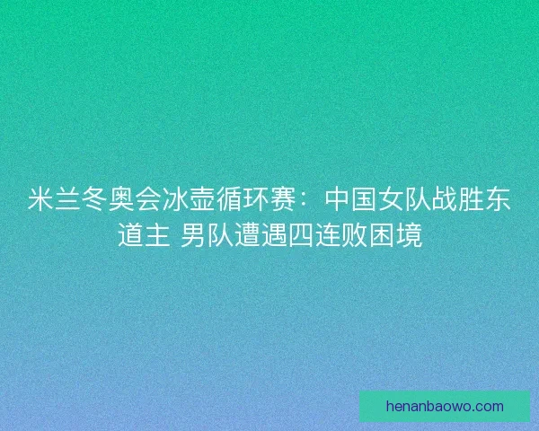 米兰冬奥会冰壶循环赛：中国女队战胜东道主 男队遭遇四连败困境