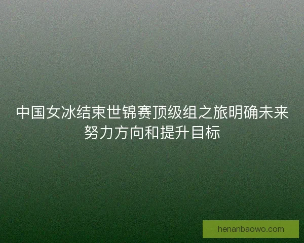 中国女冰结束世锦赛顶级组之旅明确未来努力方向和提升目标