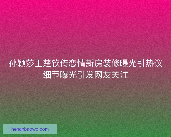 孙颖莎王楚钦传恋情新房装修曝光引热议细节曝光引发网友关注