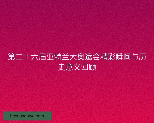 第二十六届亚特兰大奥运会精彩瞬间与历史意义回顾