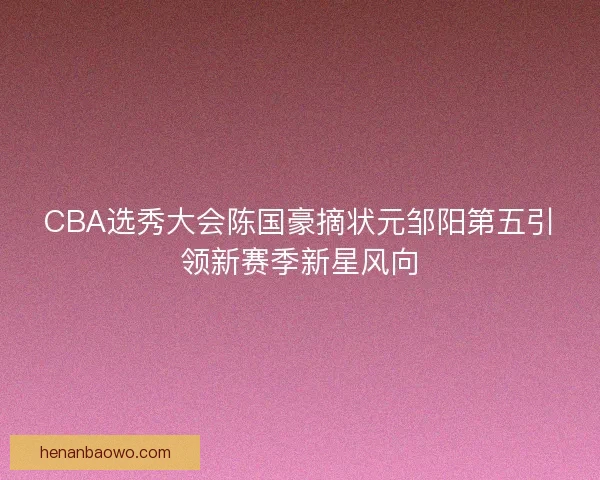 CBA选秀大会陈国豪摘状元邹阳第五引领新赛季新星风向