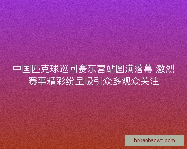 中国匹克球巡回赛东营站圆满落幕 激烈赛事精彩纷呈吸引众多观众关注