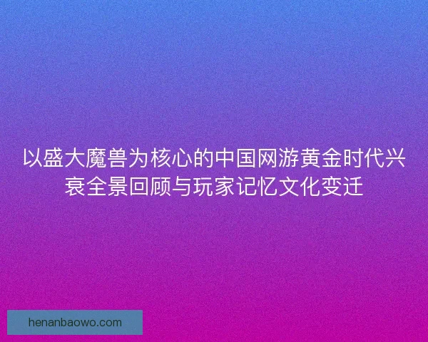 以盛大魔兽为核心的中国网游黄金时代兴衰全景回顾与玩家记忆文化变迁