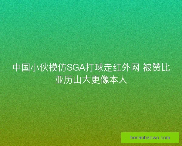 中国小伙模仿SGA打球走红外网 被赞比亚历山大更像本人