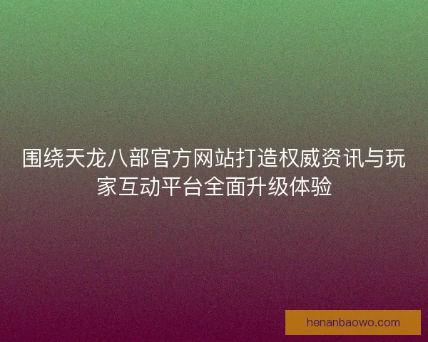 围绕天龙八部官方网站打造权威资讯与玩家互动平台全面升级体验