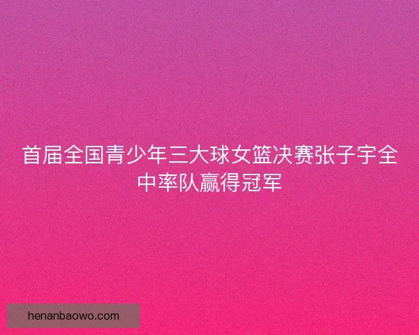 首届全国青少年三大球女篮决赛张子宇全中率队赢得冠军